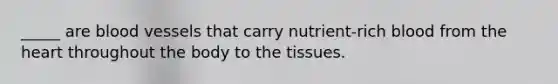_____ are blood vessels that carry nutrient-rich blood from the heart throughout the body to the tissues.