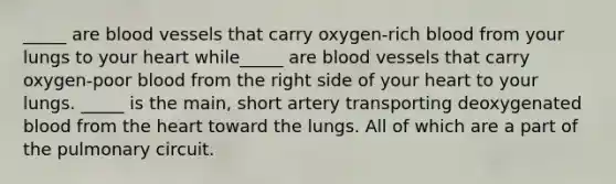 _____ are blood vessels that carry oxygen-rich blood from your lungs to your heart while_____ are blood vessels that carry oxygen-poor blood from the right side of your heart to your lungs. _____ is the main, short artery transporting deoxygenated blood from the heart toward the lungs. All of which are a part of the pulmonary circuit.