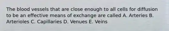 The blood vessels that are close enough to all cells for diffusion to be an effective means of exchange are called A. Arteries B. Arterioles C. Capillaries D. Venues E. Veins