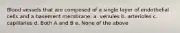 Blood vessels that are composed of a single layer of endothelial cells and a basement membrane: a. venules b. arterioles c. capillaries d. Both A and B e. None of the above