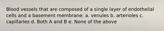 Blood vessels that are composed of a single layer of endothelial cells and a basement membrane: a. venules b. arterioles c. capillaries d. Both A and B e. None of the above