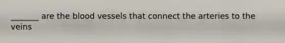_______ are the blood vessels that connect the arteries to the veins