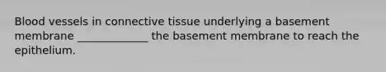 Blood vessels in <a href='https://www.questionai.com/knowledge/kYDr0DHyc8-connective-tissue' class='anchor-knowledge'>connective tissue</a> underlying a basement membrane _____________ the basement membrane to reach the epithelium.