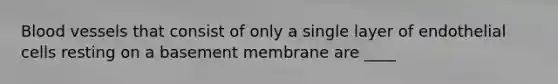 Blood vessels that consist of only a single layer of endothelial cells resting on a basement membrane are ____