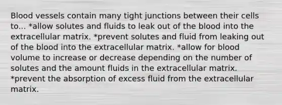 Blood vessels contain many tight junctions between their cells to... *allow solutes and fluids to leak out of the blood into the extracellular matrix. *prevent solutes and fluid from leaking out of the blood into the extracellular matrix. *allow for blood volume to increase or decrease depending on the number of solutes and the amount fluids in the extracellular matrix. *prevent the absorption of excess fluid from the extracellular matrix.