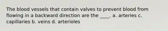 The blood vessels that contain valves to prevent blood from flowing in a backward direction are the ____. a. arteries c. capillaries b. veins d. arterioles