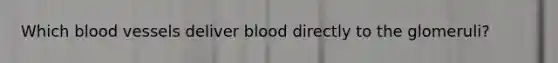 Which blood vessels deliver blood directly to the glomeruli?