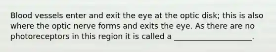 Blood vessels enter and exit the eye at the optic disk; this is also where the optic nerve forms and exits the eye. As there are no photoreceptors in this region it is called a ____________________.