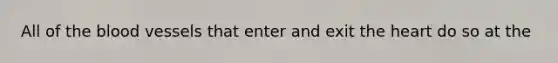 All of <a href='https://www.questionai.com/knowledge/k7oXMfj7lk-the-blood' class='anchor-knowledge'>the blood</a> vessels that enter and exit <a href='https://www.questionai.com/knowledge/kya8ocqc6o-the-heart' class='anchor-knowledge'>the heart</a> do so at the