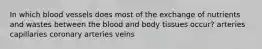 In which blood vessels does most of the exchange of nutrients and wastes between the blood and body tissues occur? arteries capillaries coronary arteries veins