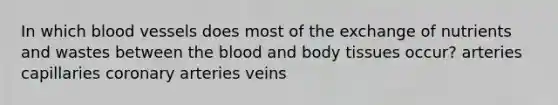 In which blood vessels does most of the exchange of nutrients and wastes between the blood and body tissues occur? arteries capillaries coronary arteries veins