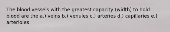 The blood vessels with the greatest capacity (width) to hold blood are the a.) veins b.) venules c.) arteries d.) capillaries e.) arterioles