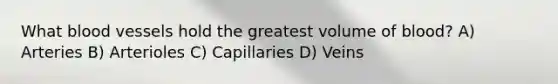 What blood vessels hold the greatest volume of blood? A) Arteries B) Arterioles C) Capillaries D) Veins