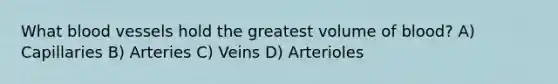 What blood vessels hold the greatest volume of blood? A) Capillaries B) Arteries C) Veins D) Arterioles