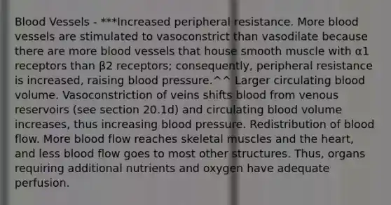 Blood Vessels - ***Increased peripheral resistance. More blood vessels are stimulated to vasoconstrict than vasodilate because there are more blood vessels that house smooth muscle with α1 receptors than β2 receptors; consequently, peripheral resistance is increased, raising blood pressure.^^ Larger circulating blood volume. Vasoconstriction of veins shifts blood from venous reservoirs (see section 20.1d) and circulating blood volume increases, thus increasing blood pressure. Redistribution of blood flow. More blood flow reaches skeletal muscles and the heart, and less blood flow goes to most other structures. Thus, organs requiring additional nutrients and oxygen have adequate perfusion.