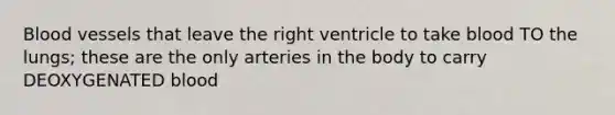 Blood vessels that leave the right ventricle to take blood TO the lungs; these are the only arteries in the body to carry DEOXYGENATED blood