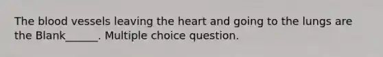 The blood vessels leaving the heart and going to the lungs are the Blank______. Multiple choice question.