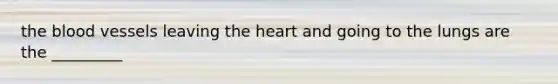 the blood vessels leaving the heart and going to the lungs are the _________