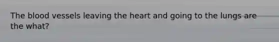 The blood vessels leaving the heart and going to the lungs are the what?