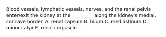 Blood vessels, lymphatic vessels, nerves, and the renal pelvis enter/exit the kidney at the _________ along the kidney's medial, concave border. A. renal capsule B. hilum C. mediastinum D. minor calyx E. renal corpuscle