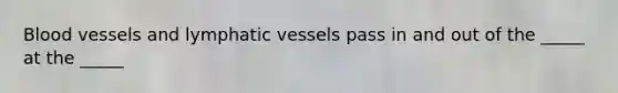 Blood vessels and lymphatic vessels pass in and out of the _____ at the _____