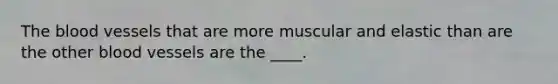 The blood vessels that are more muscular and elastic than are the other blood vessels are the ____.