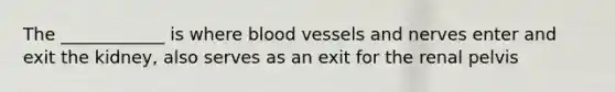 The ____________ is where blood vessels and nerves enter and exit the kidney, also serves as an exit for the renal pelvis