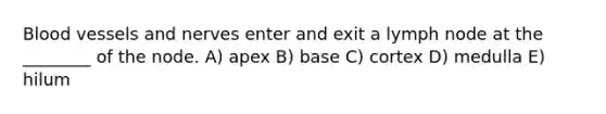 Blood vessels and nerves enter and exit a lymph node at the ________ of the node. A) apex B) base C) cortex D) medulla E) hilum