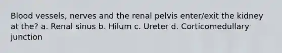 Blood vessels, nerves and the renal pelvis enter/exit the kidney at the? a. Renal sinus b. Hilum c. Ureter d. Corticomedullary junction