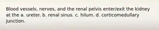 Blood vessels, nerves, and the renal pelvis enter/exit the kidney at the a. ureter. b. renal sinus. c. hilum. d. corticomedullary junction.