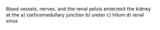 Blood vessels, nerves, and the renal pelvis enter/exit the kidney at the a) corticomedullary junction b) ureter c) hilum d) renal sinus