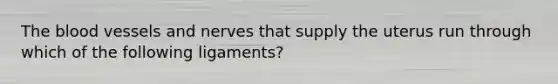 The blood vessels and nerves that supply the uterus run through which of the following ligaments?