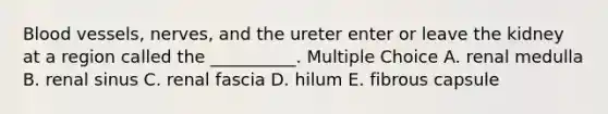 Blood vessels, nerves, and the ureter enter or leave the kidney at a region called the __________. Multiple Choice A. renal medulla B. renal sinus C. renal fascia D. hilum E. fibrous capsule