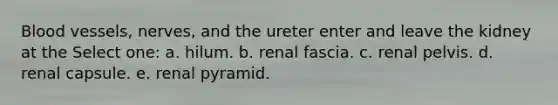 <a href='https://www.questionai.com/knowledge/kZJ3mNKN7P-blood-vessels' class='anchor-knowledge'>blood vessels</a>, nerves, and the ureter enter and leave the kidney at the Select one: a. hilum. b. renal fascia. c. renal pelvis. d. renal capsule. e. renal pyramid.