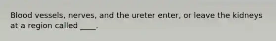 <a href='https://www.questionai.com/knowledge/kZJ3mNKN7P-blood-vessels' class='anchor-knowledge'>blood vessels</a>, nerves, and the ureter enter, or leave the kidneys at a region called ____.