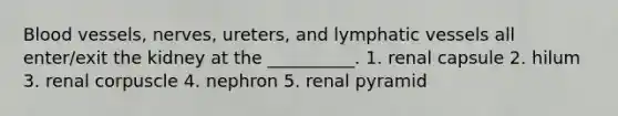 Blood vessels, nerves, ureters, and lymphatic vessels all enter/exit the kidney at the __________. 1. renal capsule 2. hilum 3. renal corpuscle 4. nephron 5. renal pyramid