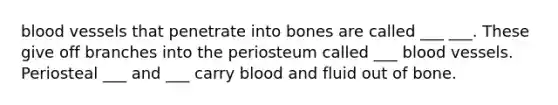 blood vessels that penetrate into bones are called ___ ___. These give off branches into the periosteum called ___ blood vessels. Periosteal ___ and ___ carry blood and fluid out of bone.