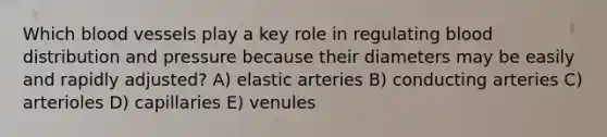 Which blood vessels play a key role in regulating blood distribution and pressure because their diameters may be easily and rapidly adjusted? A) elastic arteries B) conducting arteries C) arterioles D) capillaries E) venules