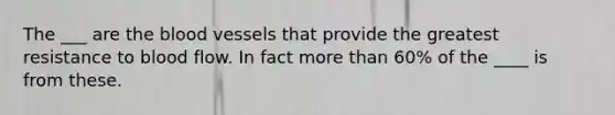 The ___ are the blood vessels that provide the greatest resistance to blood flow. In fact more than 60% of the ____ is from these.