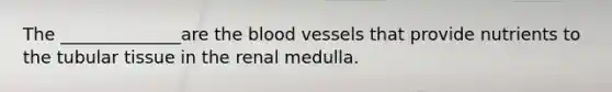 The ______________are the blood vessels that provide nutrients to the tubular tissue in the renal medulla.