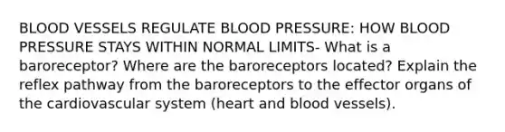 BLOOD VESSELS REGULATE BLOOD PRESSURE: HOW BLOOD PRESSURE STAYS WITHIN NORMAL LIMITS- What is a baroreceptor? Where are the baroreceptors located? Explain the reflex pathway from the baroreceptors to the effector organs of the cardiovascular system (heart and blood vessels).