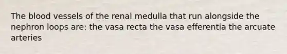 The blood vessels of the renal medulla that run alongside the nephron loops are: the vasa recta the vasa efferentia the arcuate arteries