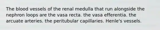 The blood vessels of the renal medulla that run alongside the nephron loops are the vasa recta. the vasa efferentia. the arcuate arteries. the peritubular capillaries. Henle's vessels.