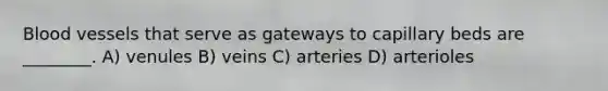 Blood vessels that serve as gateways to capillary beds are ________. A) venules B) veins C) arteries D) arterioles
