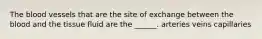 The blood vessels that are the site of exchange between the blood and the tissue fluid are the ______. arteries veins capillaries