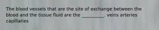 <a href='https://www.questionai.com/knowledge/k7oXMfj7lk-the-blood' class='anchor-knowledge'>the blood</a> vessels that are the site of exchange between the blood and the tissue fluid are the __________. veins arteries capillaries