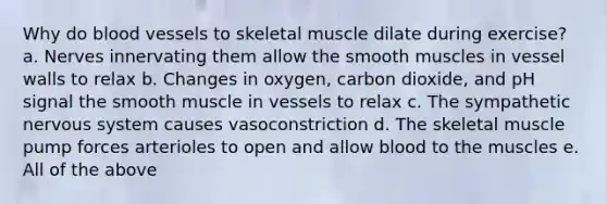 Why do blood vessels to skeletal muscle dilate during exercise? a. Nerves innervating them allow the smooth muscles in vessel walls to relax b. Changes in oxygen, carbon dioxide, and pH signal the smooth muscle in vessels to relax c. The sympathetic nervous system causes vasoconstriction d. The skeletal muscle pump forces arterioles to open and allow blood to the muscles e. All of the above