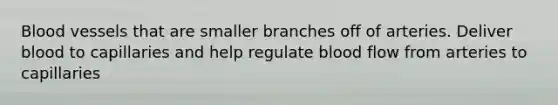 Blood vessels that are smaller branches off of arteries. Deliver blood to capillaries and help regulate blood flow from arteries to capillaries