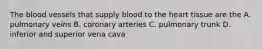 The blood vessels that supply blood to the heart tissue are the A. pulmonary veins B. coronary arteries C. pulmonary trunk D. inferior and superior vena cava