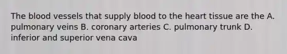 The blood vessels that supply blood to the heart tissue are the A. pulmonary veins B. coronary arteries C. pulmonary trunk D. inferior and superior vena cava